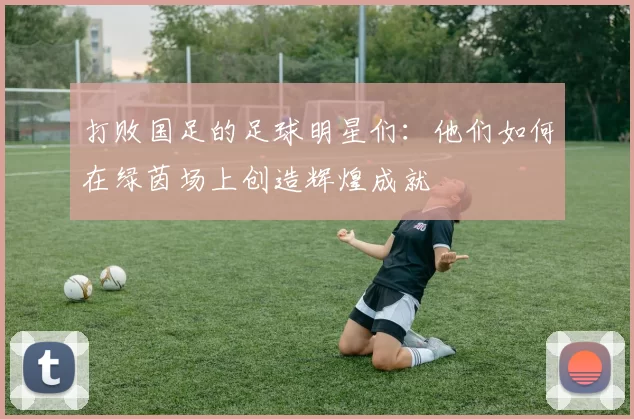 打败国足的足球明星们：他们如何在绿茵场上创造辉煌成就