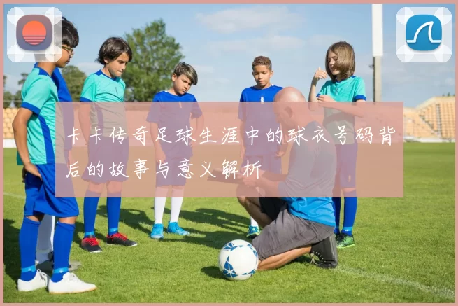 卡卡传奇足球生涯中的球衣号码背后的故事与意义解析