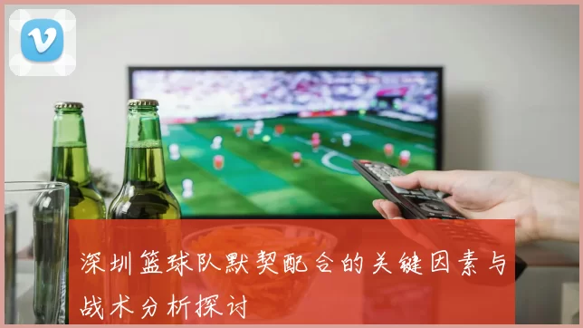 深圳篮球队默契配合的关键因素与战术分析探讨
