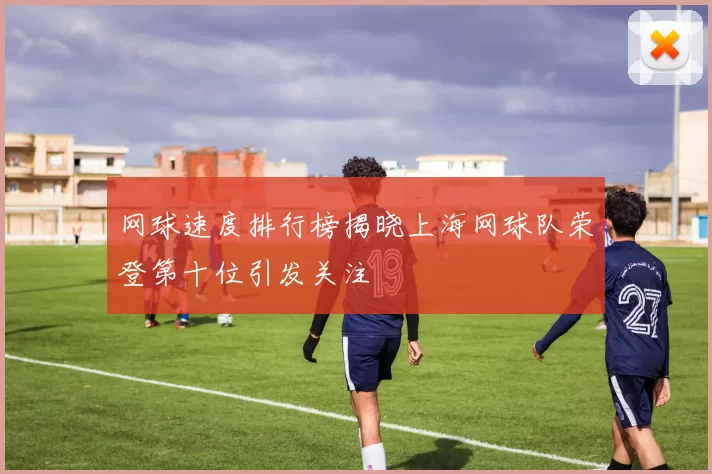 网球速度排行榜揭晓上海网球队荣登第十位引发关注