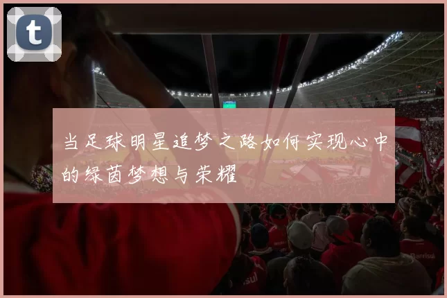 当足球明星追梦之路如何实现心中的绿茵梦想与荣耀
