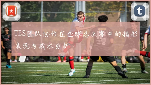 TES团队协作在全球总决赛中的精彩表现与战术分析
