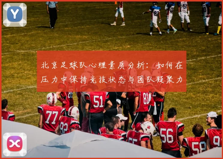 北京足球队心理素质分析：如何在压力中保持竞技状态与团队凝聚力