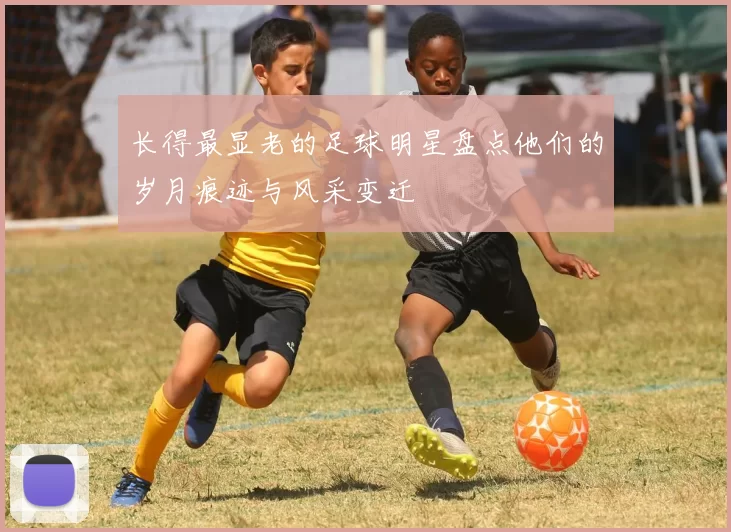 长得最显老的足球明星盘点他们的岁月痕迹与风采变迁