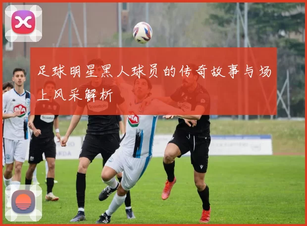 足球明星黑人球员的传奇故事与场上风采解析