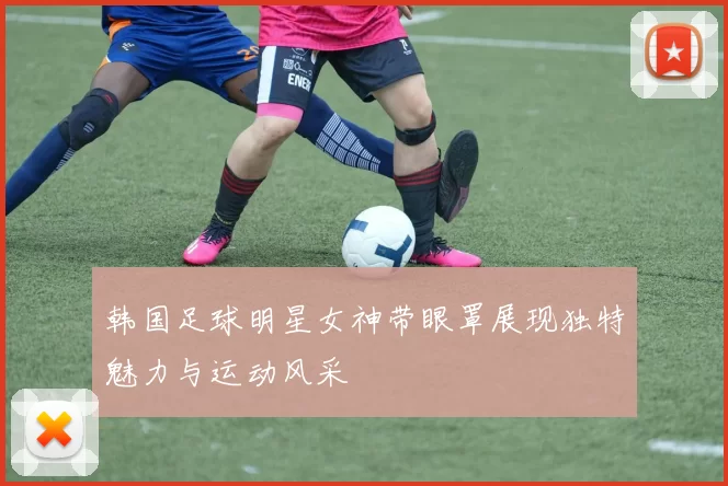 韩国足球明星女神带眼罩展现独特魅力与运动风采