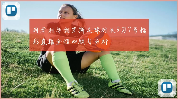匈牙利与俄罗斯足球对决9月7号精彩直播全程回顾与分析
