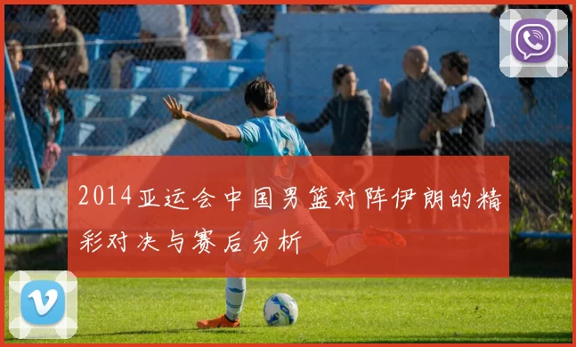 2014亚运会中国男篮对阵伊朗的精彩对决与赛后分析