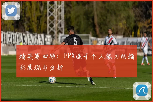 精英赛回顾：FPX选手个人能力的精彩展现与分析