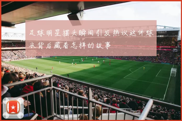 足球明星摆头瞬间引发热议这件球衣背后藏着怎样的故事