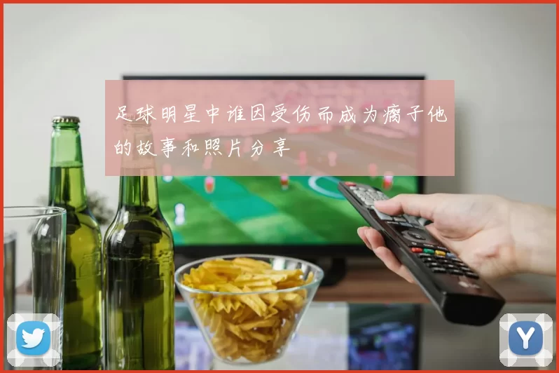 足球明星中谁因受伤而成为瘸子他的故事和照片分享