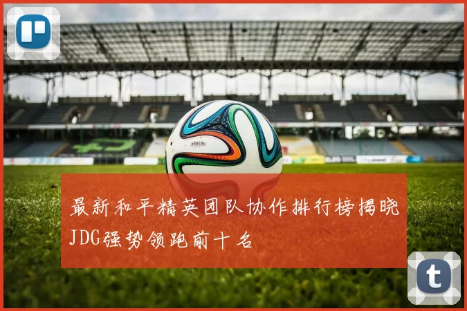最新和平精英团队协作排行榜揭晓JDG强势领跑前十名