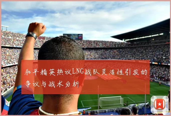 和平精英热议LNG战队灵活性引发的争议与战术分析