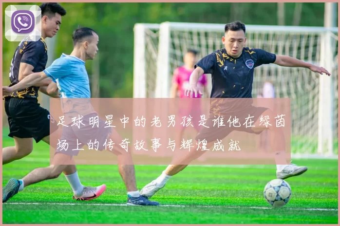 足球明星中的老男孩是谁他在绿茵场上的传奇故事与辉煌成就