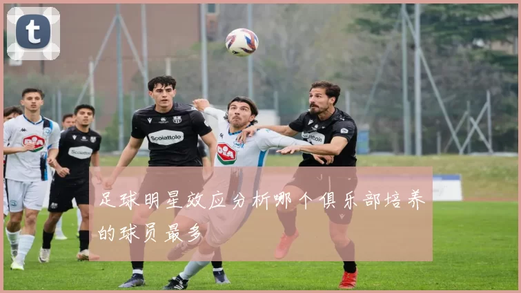 足球明星效应分析哪个俱乐部培养的球员最多