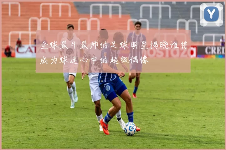 全球最牛最帅的足球明星揭晓谁将成为球迷心中的超级偶像