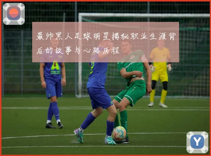 最帅黑人足球明星揭秘职业生涯背后的故事与心路历程