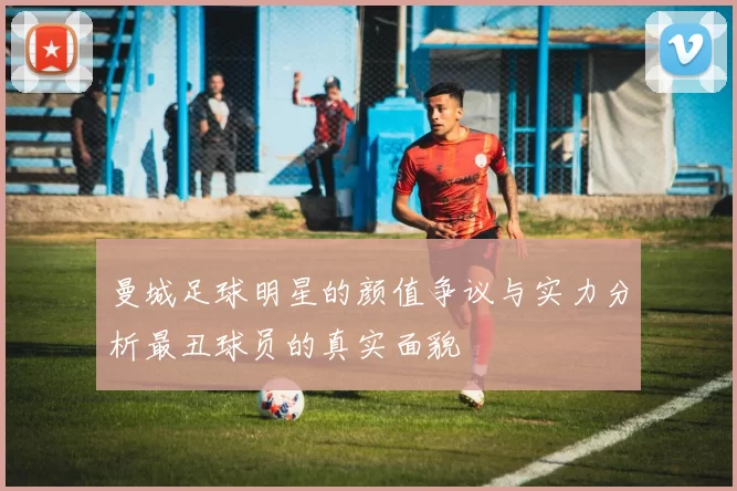 曼城足球明星的颜值争议与实力分析最丑球员的真实面貌