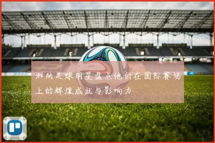 加纳足球明星盘点他们在国际赛场上的辉煌成就与影响力