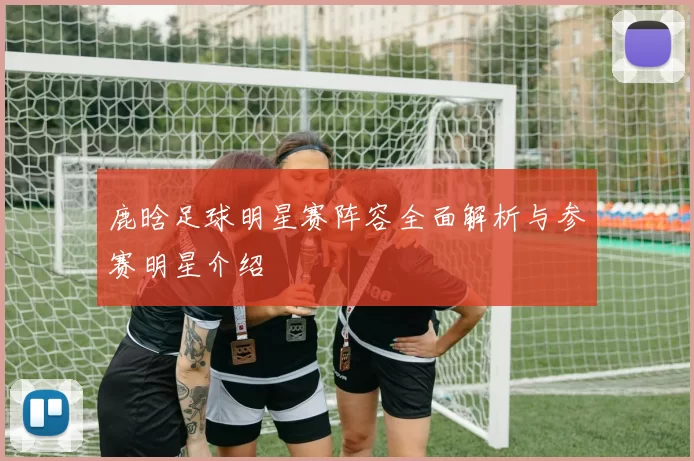 鹿晗足球明星赛阵容全面解析与参赛明星介绍