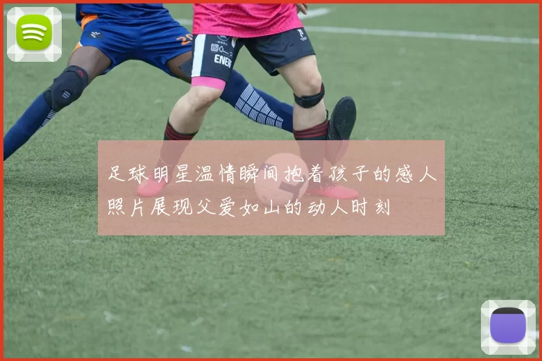 足球明星温情瞬间抱着孩子的感人照片展现父爱如山的动人时刻