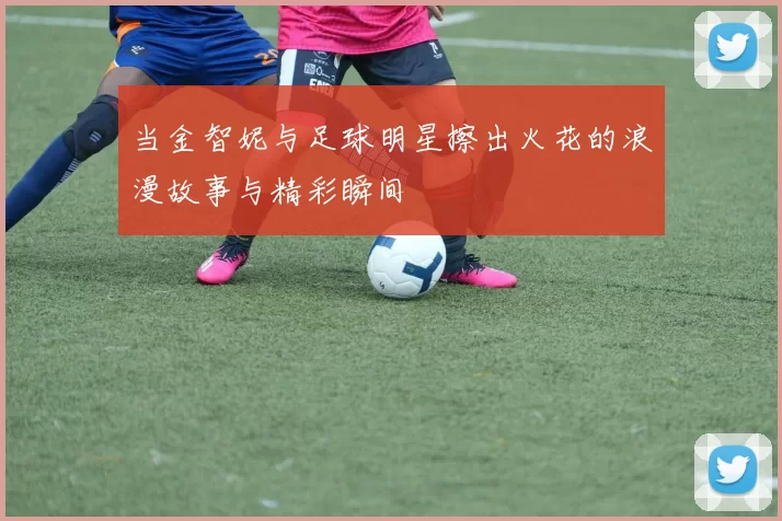 当金智妮与足球明星擦出火花的浪漫故事与精彩瞬间