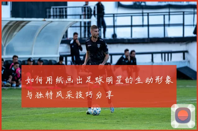 如何用纸画出足球明星的生动形象与独特风采技巧分享
