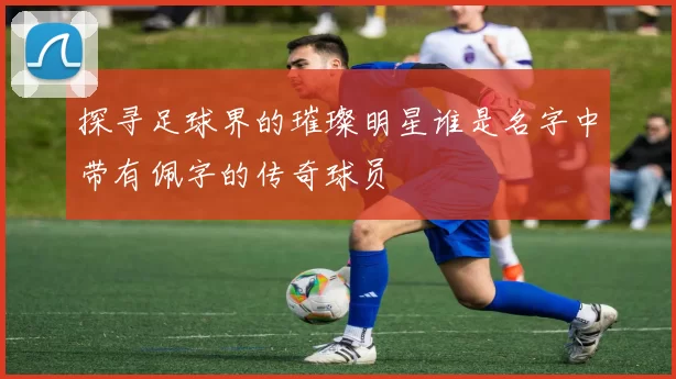 探寻足球界的璀璨明星谁是名字中带有佩字的传奇球员