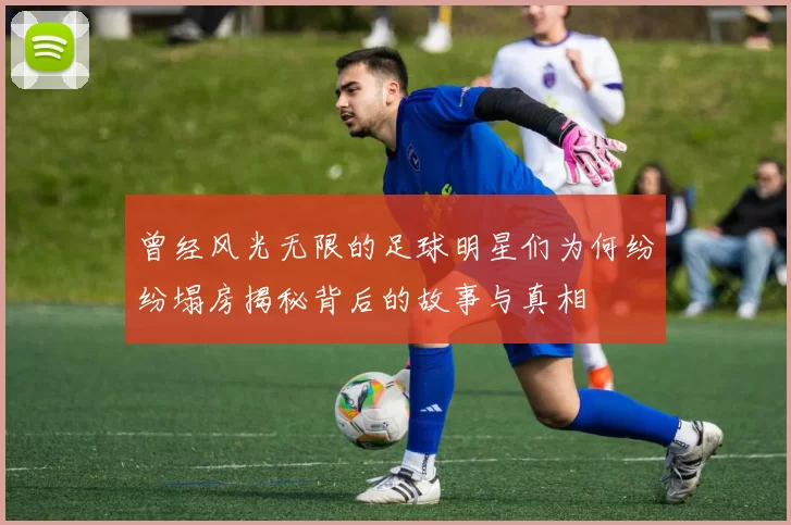曾经风光无限的足球明星们为何纷纷塌房揭秘背后的故事与真相