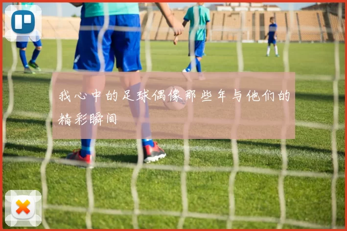 我心中的足球偶像那些年与他们的精彩瞬间