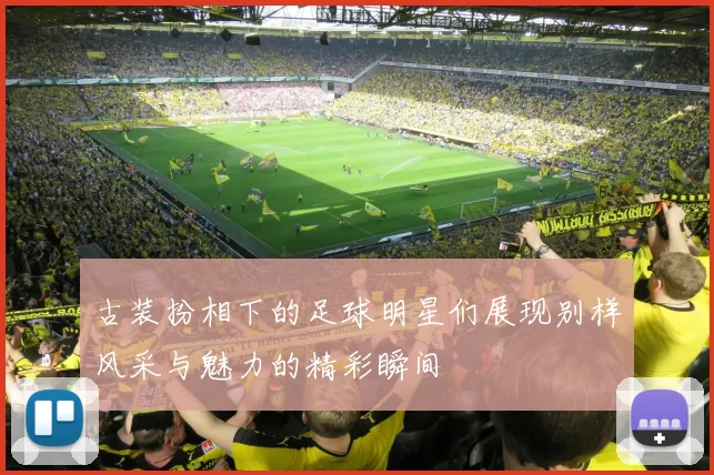 古装扮相下的足球明星们展现别样风采与魅力的精彩瞬间