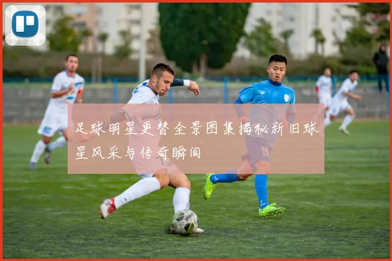 足球明星更替全景图集揭秘新旧球星风采与传奇瞬间