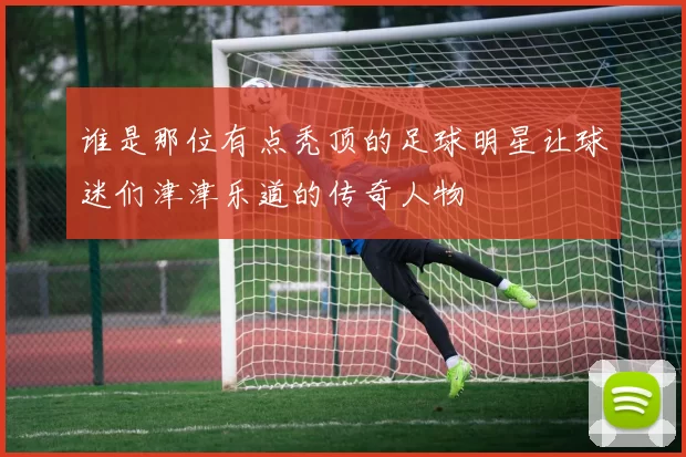 谁是那位有点秃顶的足球明星让球迷们津津乐道的传奇人物