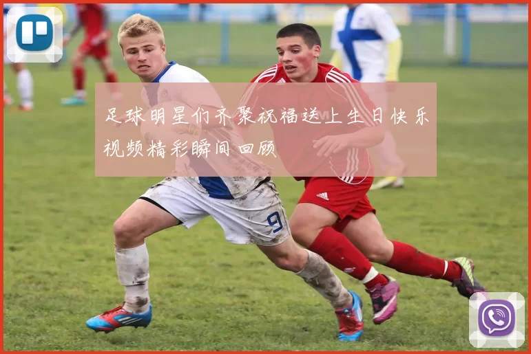 足球明星们齐聚祝福送上生日快乐视频精彩瞬间回顾