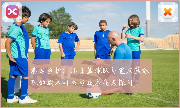 赛后分析：北京篮球队与重庆篮球队的战术对决与技术亮点探讨