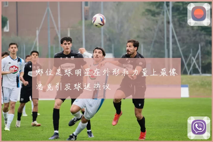 哪位足球明星在外形和力量上最像浩克引发球迷热议