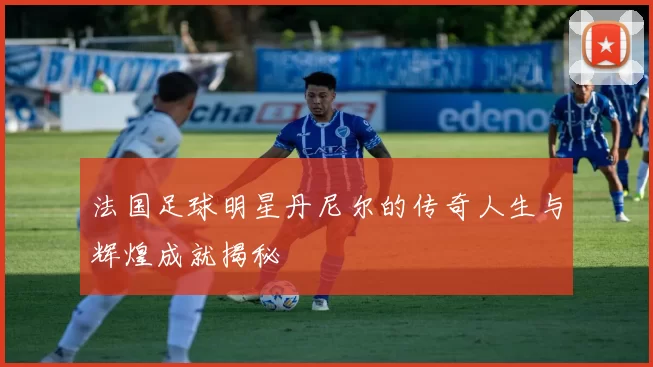 法国足球明星丹尼尔的传奇人生与辉煌成就揭秘