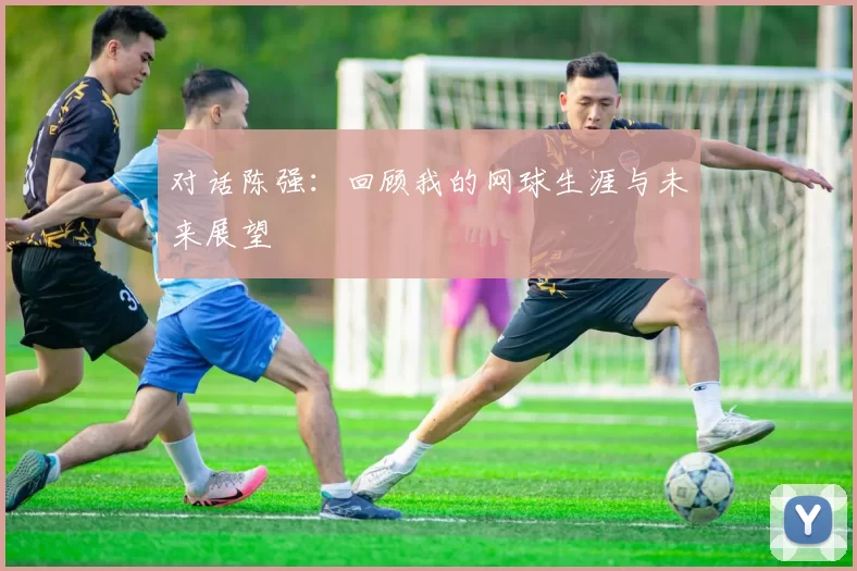 对话陈强：回顾我的网球生涯与未来展望