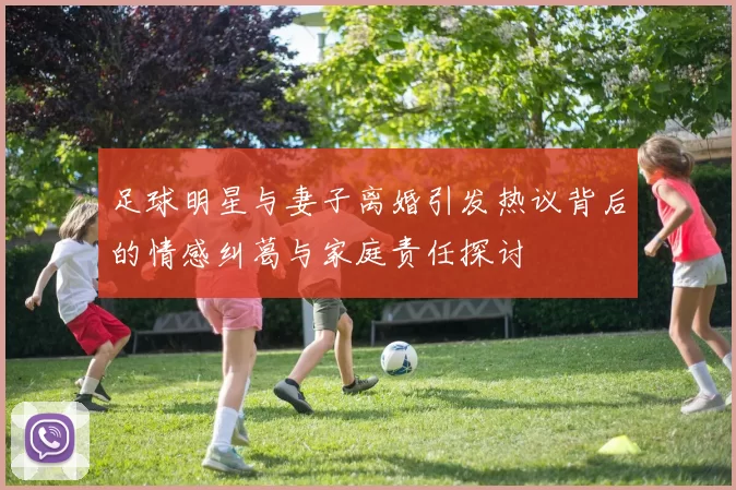 足球明星与妻子离婚引发热议背后的情感纠葛与家庭责任探讨