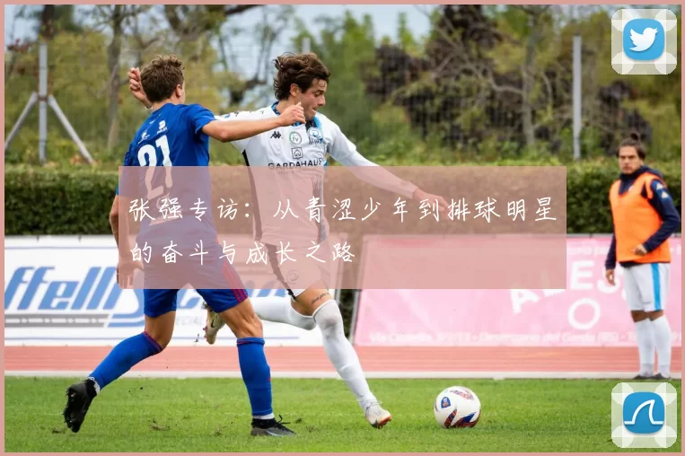 张强专访：从青涩少年到排球明星的奋斗与成长之路