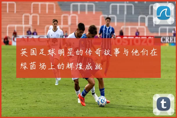英国足球明星的传奇故事与他们在绿茵场上的辉煌成就