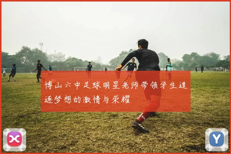 博山六中足球明星老师带领学生追逐梦想的激情与荣耀