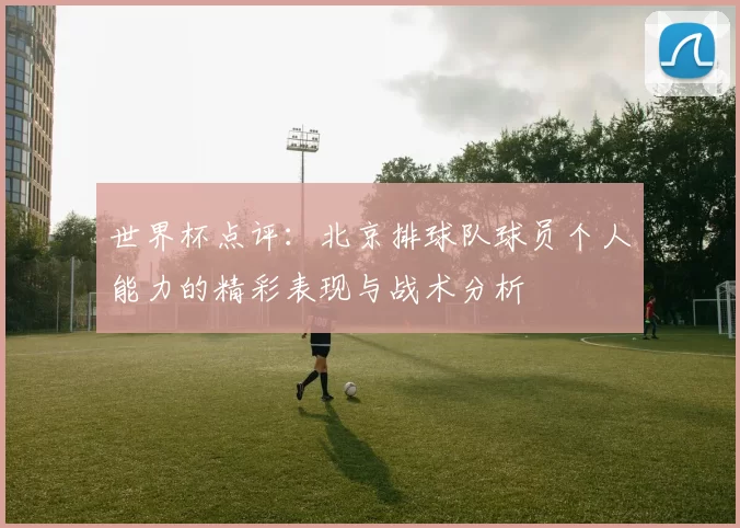 世界杯点评：北京排球队球员个人能力的精彩表现与战术分析