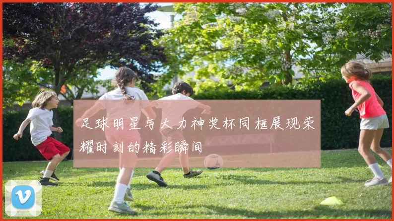 足球明星与大力神奖杯同框展现荣耀时刻的精彩瞬间