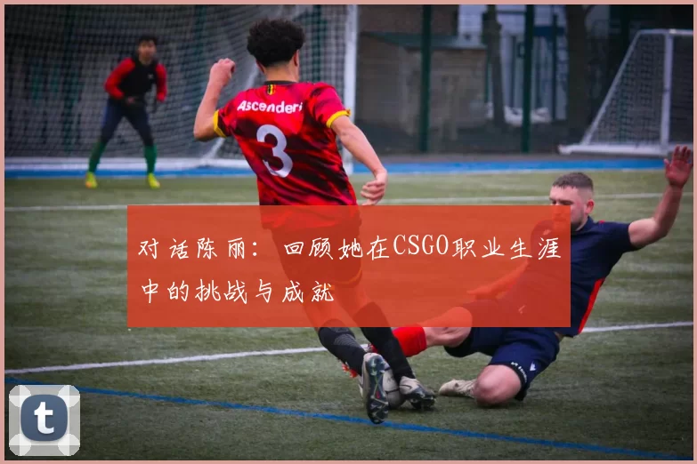 对话陈丽：回顾她在CSGO职业生涯中的挑战与成就