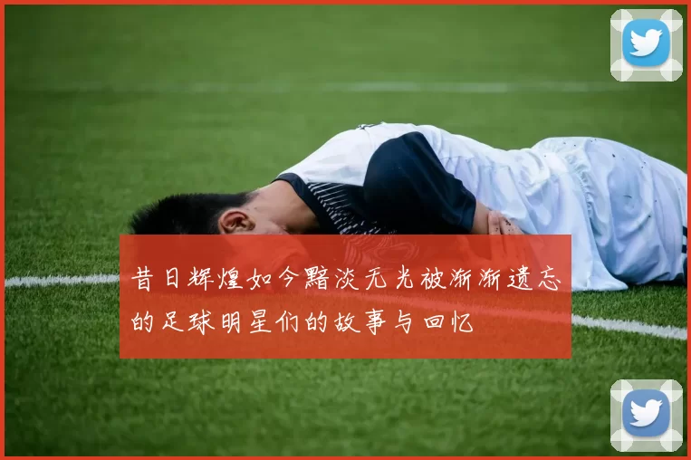昔日辉煌如今黯淡无光被渐渐遗忘的足球明星们的故事与回忆