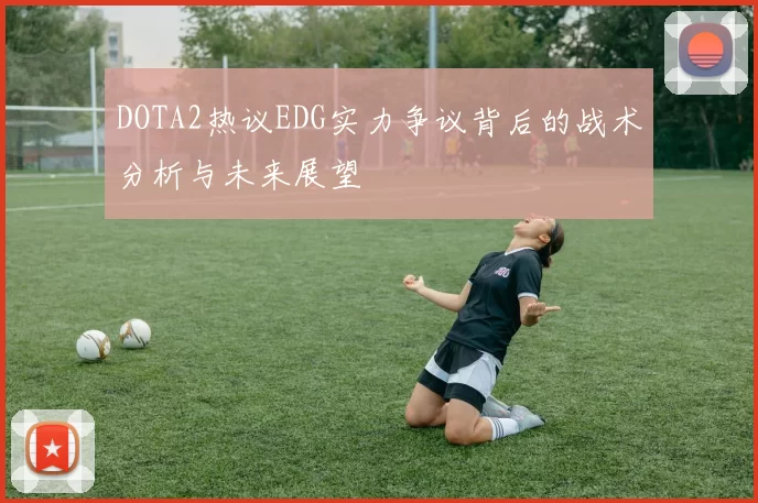DOTA2热议EDG实力争议背后的战术分析与未来展望