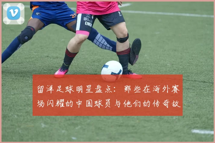 留洋足球明星盘点：那些在海外赛场闪耀的中国球员与他们的传奇故事