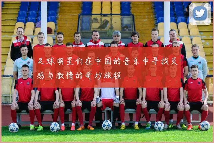 足球明星们在中国的音乐中寻找灵感与激情的奇妙旅程