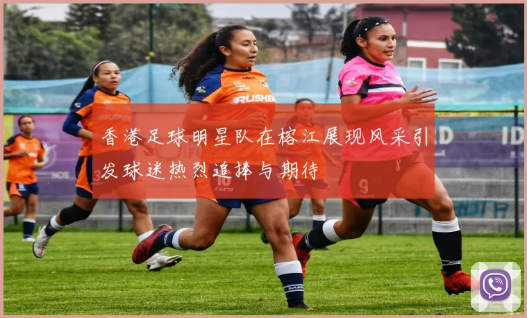 香港足球明星队在榕江展现风采引发球迷热烈追捧与期待